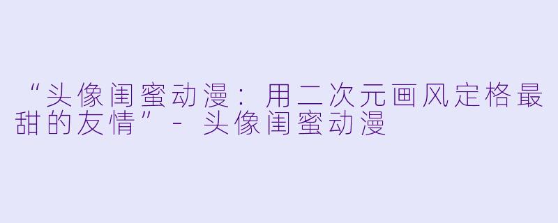 “头像闺蜜动漫：用二次元画风定格最甜的友情”-头像闺蜜动漫