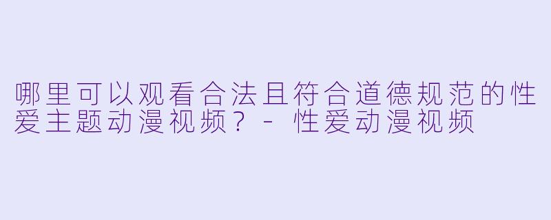 哪里可以观看合法且符合道德规范的性爱主题动漫视频？-性爱动漫视频