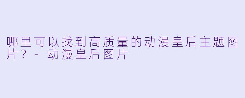 哪里可以找到高质量的动漫皇后主题图片？-动漫皇后图片