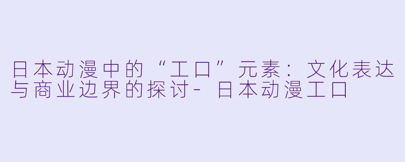 日本动漫中的“工口”元素：文化表达与商业边界的探讨-日本动漫工口