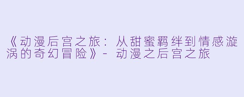 《动漫后宫之旅:从甜蜜羁绊到情感漩涡的奇幻冒险》