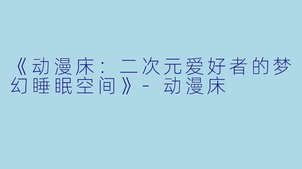 《动漫床:二次元爱好者的梦幻睡眠空间》