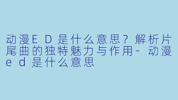 动漫ED是什么意思？解析片尾曲的独特魅力与作用-动漫ed是什么意思