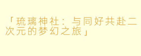 「琉璃神社:与同好共赴二次元的梦幻之旅」