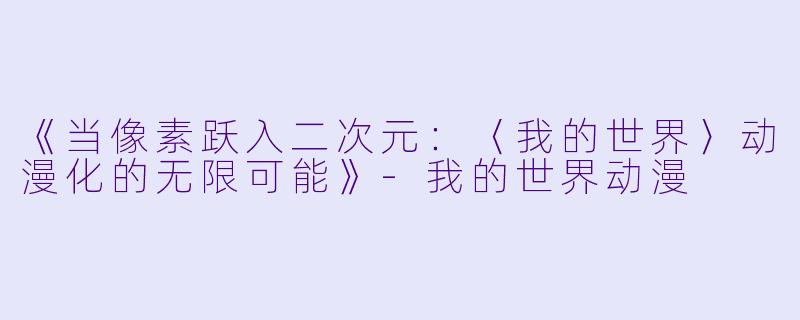 《当像素跃入二次元:〈我的世界〉动漫化的无限可能》
