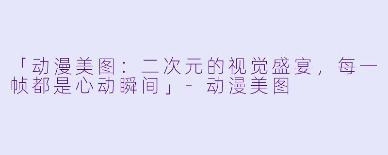 「动漫美图:二次元的视觉盛宴,每一帧都是心动瞬间」