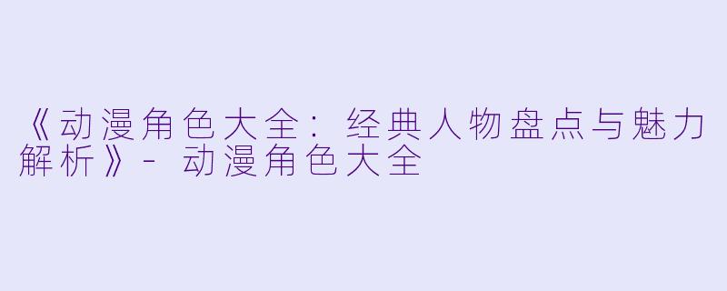 《动漫角色大全：经典人物盘点与魅力解析》-动漫角色大全