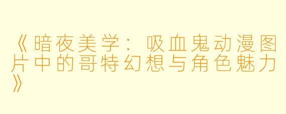《暗夜美学:吸血鬼动漫图片中的哥特幻想与角色魅力》