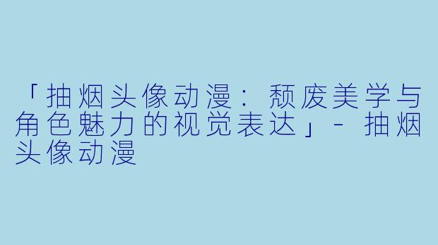 「抽烟头像动漫:颓废美学与角色魅力的视觉表达」