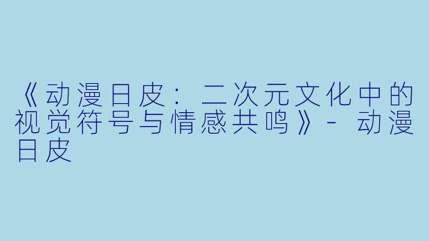 《动漫日皮：二次元文化中的视觉符号与情感共鸣》-动漫日皮
