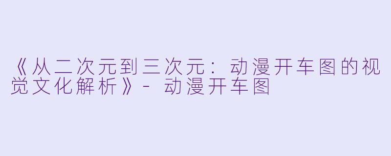 《从二次元到三次元：动漫开车图的视觉文化解析》-动漫开车图