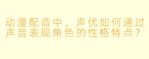 动漫配音中，声优如何通过声音表现角色的性格特点？