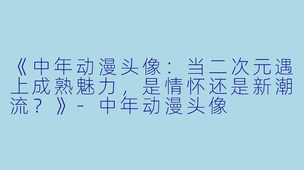 《中年动漫头像：当二次元遇上成熟魅力，是情怀还是新潮流？》-中年动漫头像