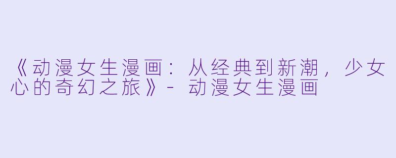《动漫女生漫画：从经典到新潮，少女心的奇幻之旅》-动漫女生漫画