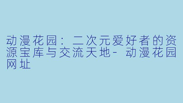 动漫花园：二次元爱好者的资源宝库与交流天地-动漫花园网址