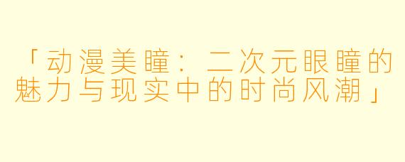 「动漫美瞳:二次元眼瞳的魅力与现实中的时尚风潮」