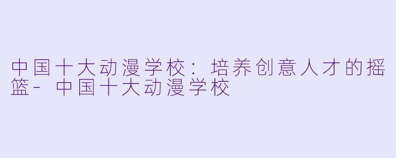 中国十大动漫学校：培养创意人才的摇篮-中国十大动漫学校