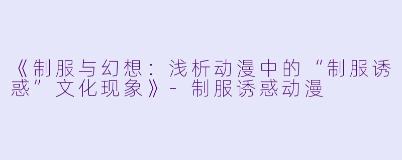 《制服与幻想：浅析动漫中的“制服诱惑”文化现象》-制服诱惑动漫