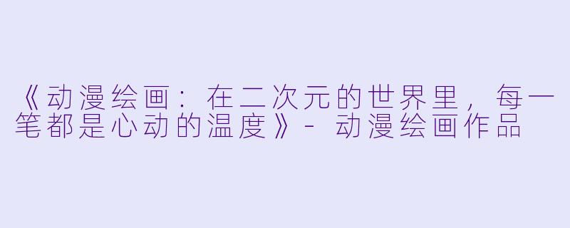 《动漫绘画：在二次元的世界里，每一笔都是心动的温度》-动漫绘画作品