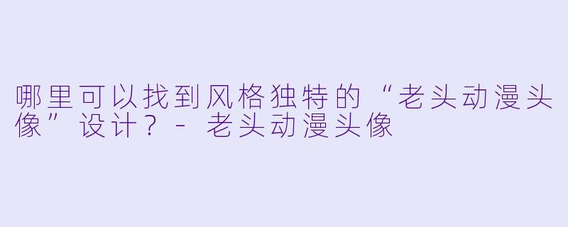 哪里可以找到风格独特的“老头动漫头像”设计？-老头动漫头像