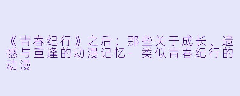 《青春纪行》之后：那些关于成长、遗憾与重逢的动漫记忆-类似青春纪行的动漫