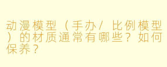动漫模型（手办/比例模型）的材质通常有哪些？如何保养？
