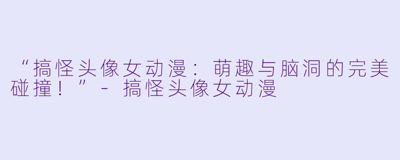 “搞怪头像女动漫：萌趣与脑洞的完美碰撞！”-搞怪头像女动漫
