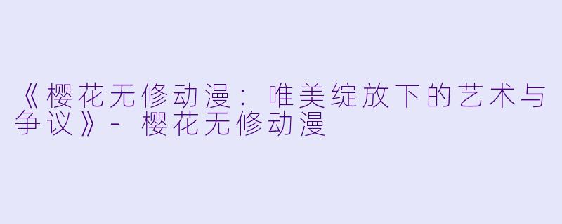 《樱花无修动漫：唯美绽放下的艺术与争议》-樱花无修动漫