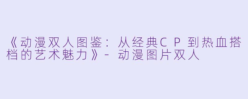 《动漫双人图鉴:从经典CP到热血搭档的艺术魅力》