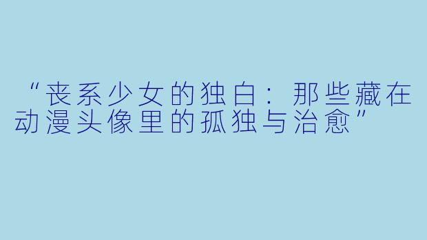 “丧系少女的独白:那些藏在动漫头像里的孤独与治愈”