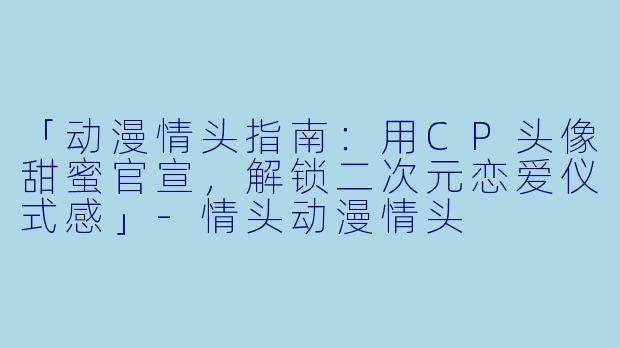 「动漫情头指南：用CP头像甜蜜官宣，解锁二次元恋爱仪式感」-情头动漫情头