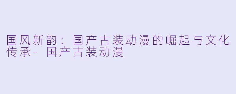 国风新韵：国产古装动漫的崛起与文化传承-国产古装动漫