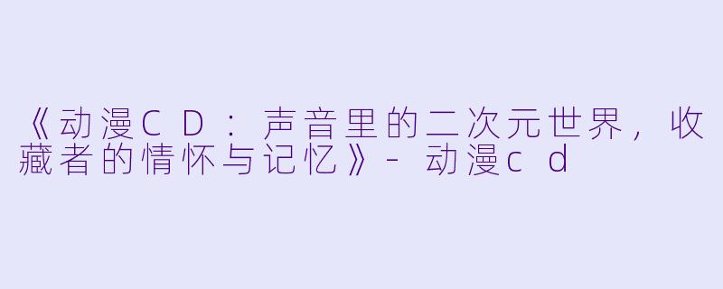 《动漫CD:声音里的二次元世界,收藏者的情怀与记忆》