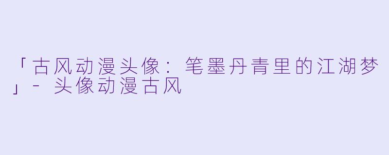 「古风动漫头像：笔墨丹青里的江湖梦」-头像动漫古风