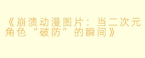 《崩溃动漫图片：当二次元角色“破防”的瞬间》