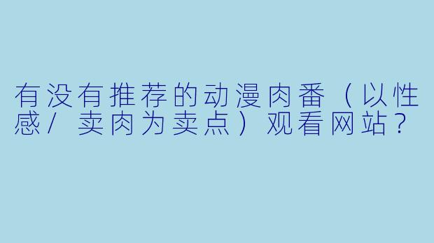 有没有推荐的动漫肉番(以性感/卖肉为卖点)观看网站?