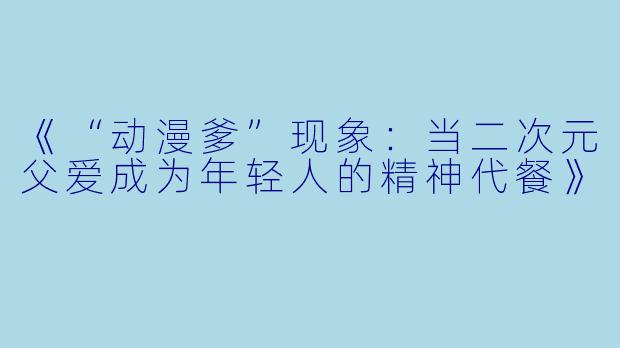 《“动漫爹”现象：当二次元父爱成为年轻人的精神代餐》