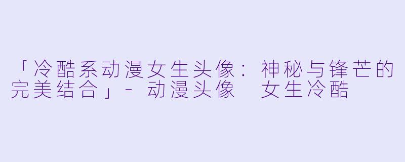 「冷酷系动漫女生头像：神秘与锋芒的完美结合」-动漫头像 女生冷酷