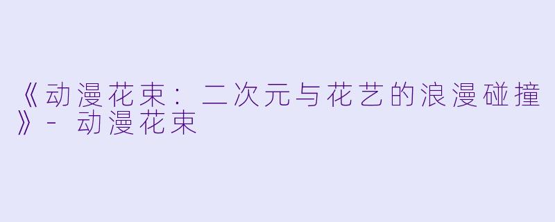 《动漫花束：二次元与花艺的浪漫碰撞》-动漫花束