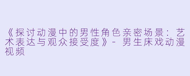 《探讨动漫中的男性角色亲密场景：艺术表达与观众接受度》-男生床戏动漫视频