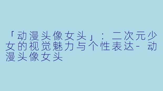 「动漫头像女头」：二次元少女的视觉魅力与个性表达-动漫头像女头
