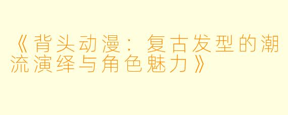 《背头动漫：复古发型的潮流演绎与角色魅力》