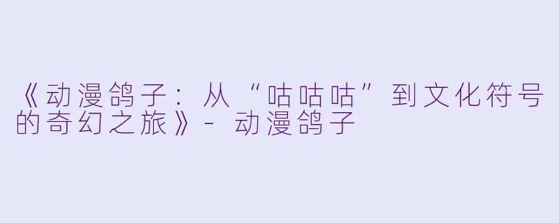 《动漫鸽子：从“咕咕咕”到文化符号的奇幻之旅》-动漫鸽子
