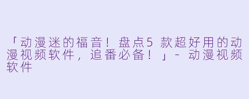 「动漫迷的福音！盘点5款超好用的动漫视频软件，追番必备！」-动漫视频软件