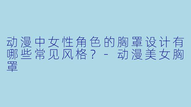 动漫中女性角色的胸罩设计有哪些常见风格？-动漫美女胸罩