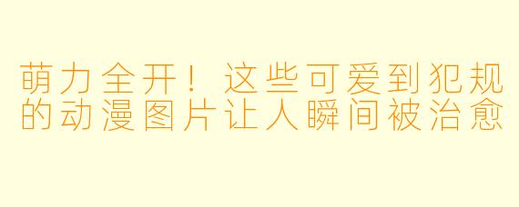萌力全开！这些可爱到犯规的动漫图片让人瞬间被治愈