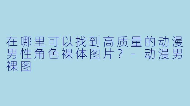 在哪里可以找到高质量的动漫男性角色裸体图片？-动漫男裸图