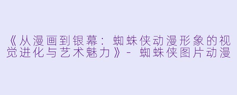 《从漫画到银幕：蜘蛛侠动漫形象的视觉进化与艺术魅力》-蜘蛛侠图片动漫