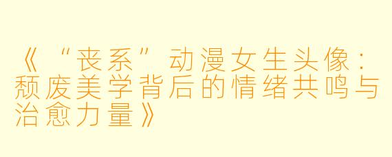 《“丧系”动漫女生头像：颓废美学背后的情绪共鸣与治愈力量》