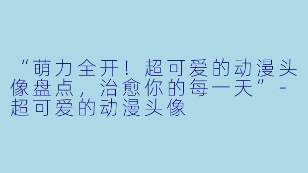 “萌力全开！超可爱的动漫头像盘点，治愈你的每一天”-超可爱的动漫头像